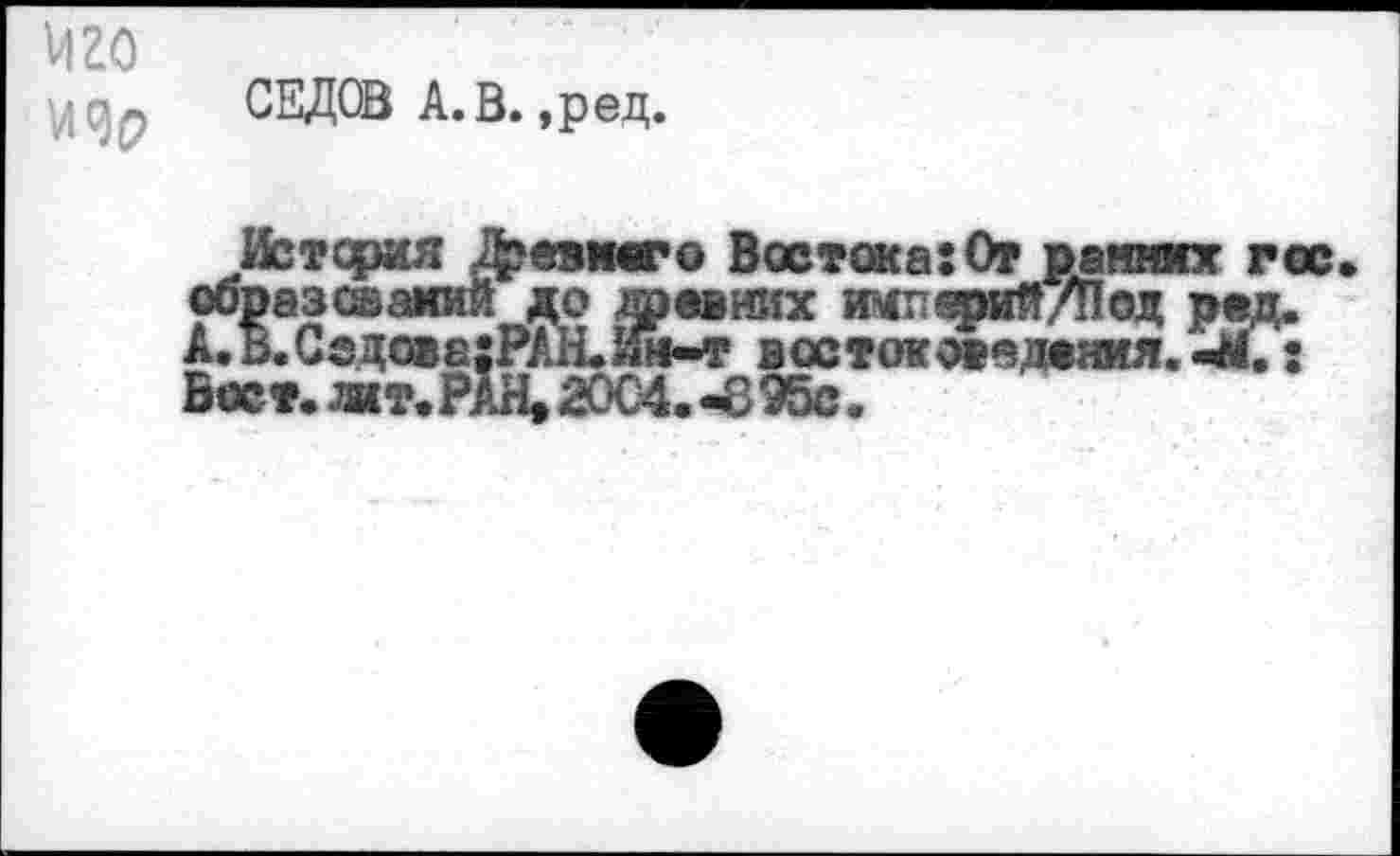 ﻿vi го
Viqp СЕДОВ А.В.,pед.
Истерия &евшго Восток а :От ранних гос образований до древних импепий/Под рад. А.В.Ссдо»е;РАН.Ии-т востоковедения. : Вост. жт.РАН, 2004. -895с.